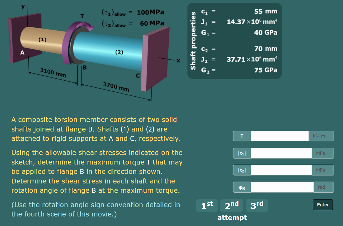 (71) allow
100MPA
55 mm
=
IT
(T2)allow
60 MPa
14.37 x10° mm*
G1
40 GPa
(1)
C, =
70 mm
A
(2)
37.71 x106 mm“
3100 mm
G, =
75 GPa
3700 mm
A composite torsion member consists of two solid
shafts joined at flange B. Shafts (1) and (2) are
kN-m
attached to rigid supports at A and C, respectively.
Using the allowable shear stresses indicated on the
MPа
sketch, determine the maximum torque T that may
be applied to flange B in the direction shown.
Determine the shear stress in each shaft and the
MPа
Фв
rad
rotation angle of flange B at the maximum torque.
2nd 3rd
(Use the rotation angle sign convention detailed in
the fourth scene of this movie.)
1st
Enter
attempt
I| || ||
I| || ||
Shaft properties
