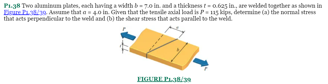 P1.38 Two aluminum plates, each having a width b = 7.0 in. and a thickness t = 0.625 in., are welded together as shown in
Figure P1,38/39. Assume that a = 4.0 in. Given that the tensile axial load is P = 115 kips, determine (a) the normal stress
that acts perpendicular to the weld and (b) the shear stress that acts parallel to the weld.
FIGURE P1.38/39.
