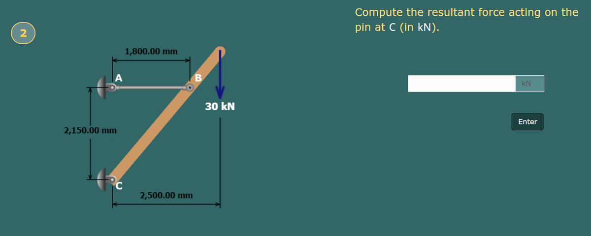 Compute the resultant force acting on the
pin at C (in kN).
2
1,800.00 mm
kN
30 kN
Enter
2,150.00 mm
2,500.00 mm
