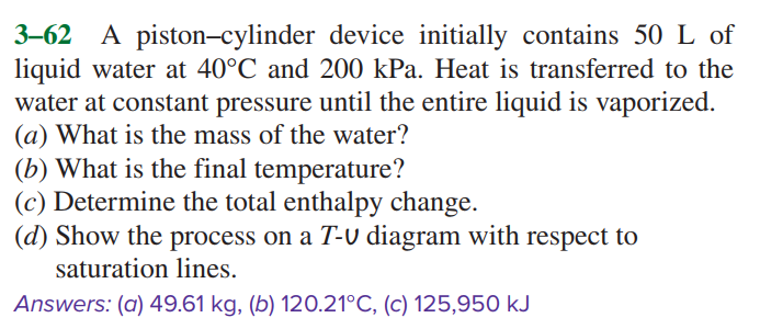 3–62 A piston-cylinder device initially contains 50 L of
liquid water at 40°C and 200 kPa. Heat is transferred to the
water at constant pressure until the entire liquid is vaporized.
(a) What is the mass of the water?
(b) What is the final temperature?
(c) Determine the total enthalpy change.
(d) Show the process on a T-V diagram with respect to
saturation lines.
Answers: (a) 49.61 kg, (b) 120.21°C, (c) 125,950 kJ
