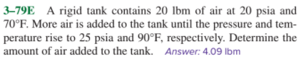 3–79E A rigid tank contains 20 lbm of air at 20 psia and
70°F. More air is added to the tank until the pressure and tem-
perature rise to 25 psia and 90°F, respectively. Determine the
amount of air added to the tank. Answer: 4.09 lbm
