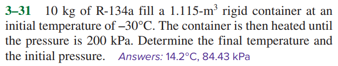 3–31
10 kg of R-134a fill a 1.115-m³ rigid container at an
initial temperature of –30°C. The container is then heated until
the pressure is 200 kPa. Determine the final temperature and
the initial pressure. Answers: 14.2°C, 84.43 kPa
