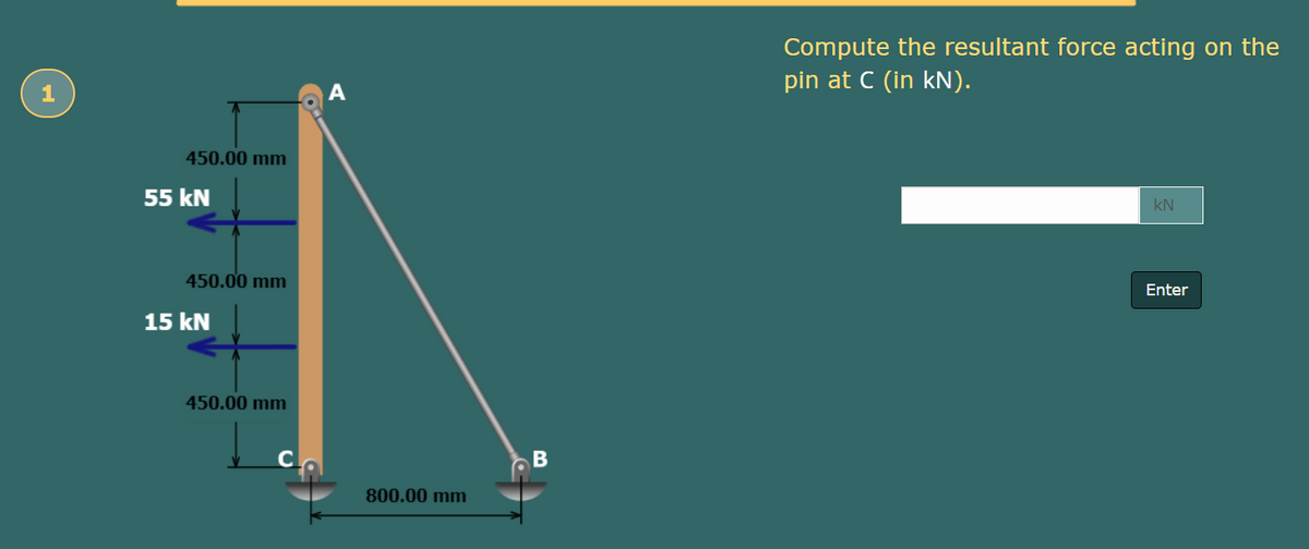 Compute the resultant force acting on the
pin at C (in kN).
A
450.00 mm
55 kN
kN
450.00 mm
Enter
15 kN
450.00 mm
800.00 mm
