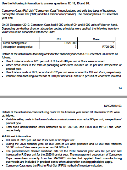 Use the following information to answer questions 17, 18, 19 and 20:
Camarvon Caps (Pty) Ltd ("Camarvon Caps") manufactures and sells two types of headwear,
namely the Cricket Hat (CH) and the Fashion Visor ("Visor"). The company has a 31 December
year-end.
On 31 December 2019, Camarvon Caps had 5 000 units of CH and 8 000 units of Visor on hand.
Depending on whether direct or absorption costing principles were applied, the following inventory
values would be associated with these units:
CH
Visor
R320 000
Direct costing value
Absorption costing value
R720 000
Details of the actual manufacturing costs for the financial year ended 31 December 2020 were as
follows:
• Direct material costs of R25 per unit of CH and R40 per unit of Visor were incurred.
Other direct costs in the form of packaging costs were incured at R5 per unit, irrespective of
product type.
Direct labour costs of R21 per unit and R32 per unit were incurred for CH and Visor, respectively.
Variable manufacturing overheads ofR19 per unit of CH and R18 per unit of Visor were incurred.
13
МАC2601/103
Details of the actual non-manufacturing costs for the financial year ended 31 December 2020 were
as follows:
• Variable selling costs in the form of sales commission were inaurred at R3 per unit, irrespective of
product type.
• Total fixed administration costs amounted to R1 000 000 and R800 000 for CH and Visor,
respectively.
Additional information:
• CH sells at R120 per unit and Visor sells at R160 per unit.
During the 2020 financial year, 85 000 units of CH were produced and 82 000 sold, whereas
58 000 units of Visor were produced and 54 000 sold.
• The predetemined blanket overhead rate for the 2019 financial year was R9 per unit and
increased to R10 per unit for the 2020 financial year. The management accountant of Camarvon
Caps remembers correctiy from her MAC2601 studies that applied fixed manufacturing
overheads are included in product costs when absorption costing principles apply.
Camarvon Caps uses the First-In-First-Out (FIFO) method of inventory valuation.
