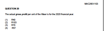 MAC2601/103
QUESTION 20
The actual gross profit per unit of the Visor is for the 2020 financial year.
(1)
(2)
R70
R40
R103
(3)
(4)
R57
