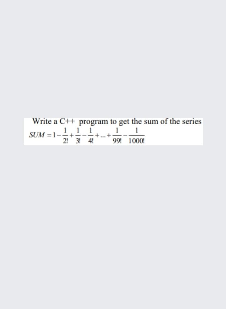 Write a C++ program to get the sum of the series
1. 1 1
+... +
1
1
SUM =1--+
2! 3! 4!
99! 1000!
