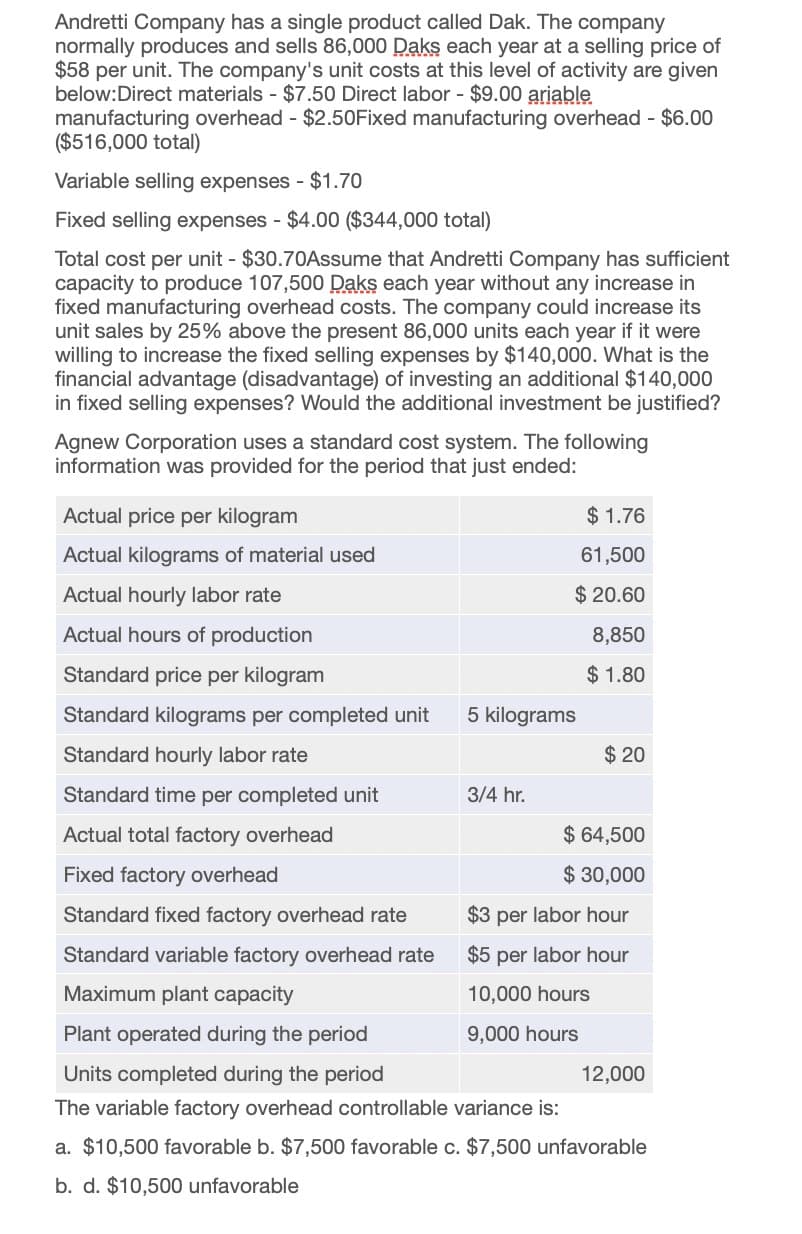 Andretti Company has a single product called Dak. The company
normally produces and sells 86,000 Daks each year at a selling price of
$58 per unit. The company's unit costs at this level of activity are given
below:Direct materials - $7.50 Direct labor - $9.00 ariable
manufacturing overhead - $2.50Fixed manufacturing overhead - $6.00
($516,000 total)
Variable selling expenses - $1.70
Fixed selling expenses - $4.00 ($344,000 total)
Total cost per unit - $30.70Assume that Andretti Company has sufficient
capacity to produce 107,500 Daks each year without any increase in
fixed manufacturing overhead costs. The company could increase its
unit sales by 25% above the present 86,000 units each year if it were
willing to increase the fixed selling expenses by $140,000. What is the
financial advantage (disadvantage) of investing an additional $140,000
in fixed selling expenses? Would the additional investment be justified?
Agnew Corporation uses a standard cost system. The following
information was provided for the period that just ended:
Actual price per kilogram
Actual kilograms of material used
$ 1.76
61,500
$ 20.60
8,850
Actual hourly labor rate
Actual hours of production
Standard price per kilogram
$ 1.80
Standard kilograms per completed unit
5 kilograms
Standard hourly labor rate
$ 20
Standard time per completed unit
3/4 hr.
Actual total factory overhead
$ 64,500
Fixed factory overhead
$ 30,000
Standard fixed factory overhead rate
Standard variable factory overhead rate
Maximum plant capacity
Plant operated during the period
Units completed during the period
$3 per labor hour
$5 per labor hour
10,000 hours
9,000 hours
The variable factory overhead controllable variance is:
12,000
a. $10,500 favorable b. $7,500 favorable c. $7,500 unfavorable
b. d. $10,500 unfavorable