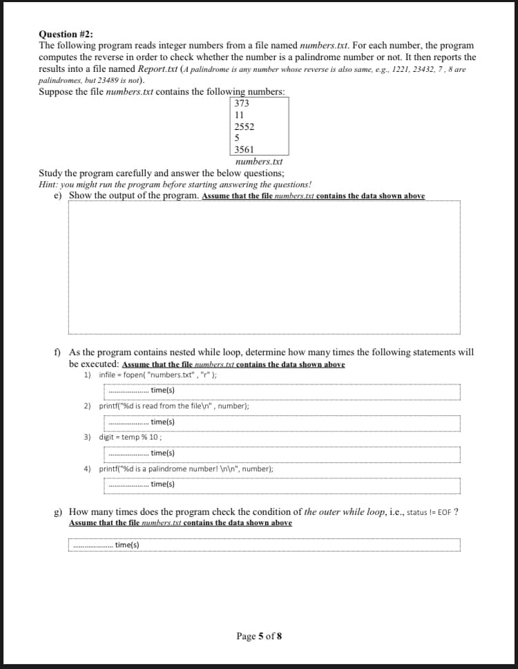 Question #2:
The following program reads integer numbers from a file named numbers.txt. For each number, the program
computes the reverse in order to check whether the number is a palindrome number or not. It then reports the
results into a file named Report.txt (A palindrome is any number whose reverse is also same, e.g., 1221, 23432, 7, 8 are
palindromes, but 23489 is not).
Suppose the file numbers.txt contains the following numbers:
373
11
2552
5
3561
numbers.txt
Study the program carefully and answer the below questions;
Hint: you might run the program before starting answering the questions!
e) Show the output of the program. Assume that the file numbers.txt contains the data shown above
f) As the program contains nested while loop, determine how many times the following statements will
be executed: Assume that the file numbers.txt contains the data shown above
1) infile = fopen( "numbers.txt" , "" );
....... time(s)
2)
printf("%d is read from the file\n" , number);
- time(s)
3) digit = temp % 10;
time(s)
.....
4) printf("%d is a palindrome number! \n\n", number);
time(s)
g) How many times does the program check the condition of the outer while loop, i.e., status != EOF ?
Assume that the file numbers.txt contains the data shown above
* . time(s)
Page 5 of 8
