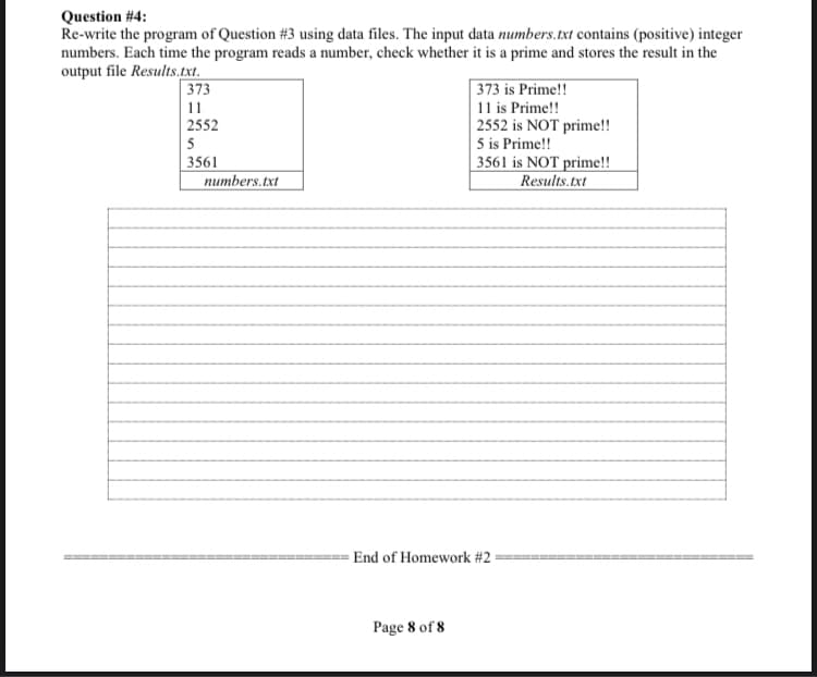 Question #4:
Re-write the program of Question #3 using data files. The input data numbers.txt contains (positive) integer
numbers. Each time the program reads a number, check whether it is a prime and stores the result in the
output file Results.txt.
| 373 is Prime!!
| 373
| 11
| 2552
11 is Prime!!
2552 is NOT prime!!
5 is Prime!!
| 3561 is NOT prime!!
Results.txt
5
3561
numbers.txt
- End of Homework #2
Page 8 of 8
