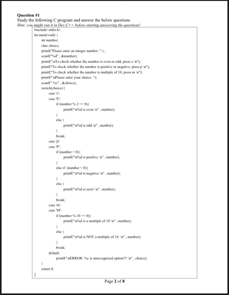 Question #1
Study the following C program and answer the below questions
Hint: you might run it in Dev C++ before starting answering the questions!
#include<stdio.h>
int main(void){
int number;
char choice;
printf("Please enter an integer number: ");
scanf("%d" , &number);
printf"\nTo check whether the number is even or odd, press e \n");
printf"To check whether the number is positive or negative, press p n"):
printf("To check whether the number is multiple of 10, press m \n");
printf("\nPlease enter your choice: "):
scanf(" %c" , &choice);
switch(choice) {
case 'e':
case 'E':
if (number % 2 -- 0){
printf"n%d is even \n", number);
else {
printf"\n%d is odd \n", number);
break;
case 'p':
case 'P':
if (number > 0){
printf"\n%d is positive \n", number):
else if (number <0){
printf("n%d is negative \n" , number);
else {
printf"n%d is zero! n", number);
break;
case 'm':
case 'M':
if (number % 10 -- 0){
printf"\n%d is a multiple of 10 \n" , number);
else {
printf("n%d is NOT a multiple of 10 n" , number);:
break;
default:
printf"\nERROR: %c is unrecognized option!!! \n" , choice);
return 0;
Page 2 of 8
