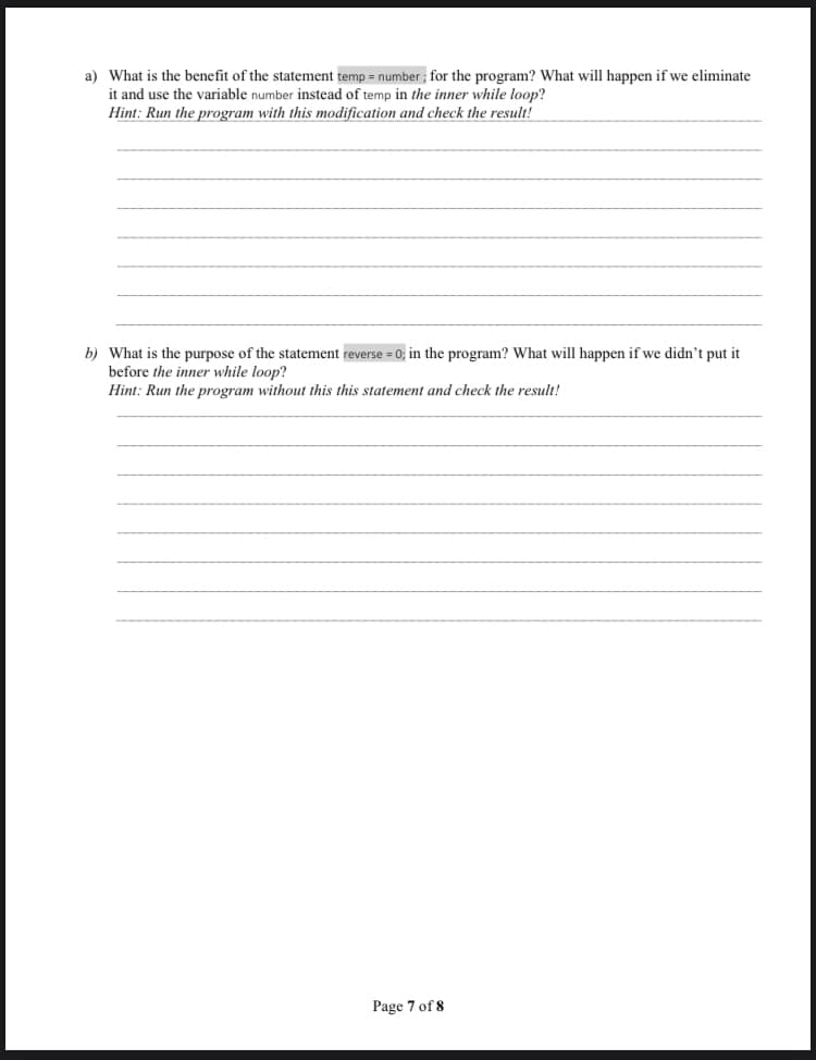 a) What is the benefit of the statement temp = number ; for the program? What will happen if we eliminate
it and use the variable number instead of temp in the inner while loop?
Hint: Run the program with this modification and check the result!
b) What is the purpose of the statement reverse = 0; in the program? What will happen if we didn’t put it
before the inner while loop?
Hint: Run the program without this this statement and check the result!
Page 7 of 8
