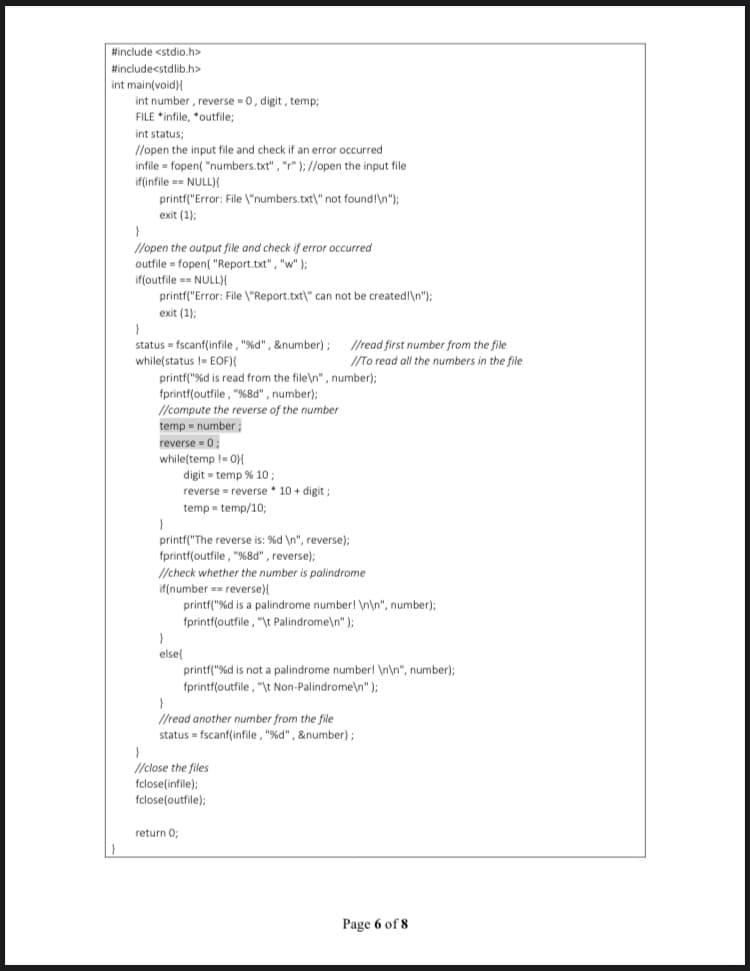 #include <stdio.h>
#includecstdlib.h>
int main(void){
int number , reverse = 0, digit, temp;
FILE *infile, "outfile;
int status;
//open the input file and check if an error occurred
infile = fopen( "numbers.txt" , "r" );//open the input file
if(infile == NULL){
printf("Error: File \"numbers.txt\" not foundl\n");
exit (1);
//open the output file and check if error occurred
outfile = fopen( "Report.txt", "w" );
if(outfile == NULL)X
printf("Error: File \"Report.txt\" can not be created!\n");
exit (1);
status = fscanf(infile, "%d" , &number); /read first number from the file
while(status != EOF){
printf("%d is read from the file\n" , number);
fprintf(outfile, "%8d" , number);
//To read all the numbers in the file
//compute the reverse of the number
temp = number ;
reverse = 0;
while(temp != 0)X
digit = temp % 10;
reverse = reverse * 10 + digit ;
temp = temp/10;
printf("The reverse is: %d \n", reverse);
fprintf(outfile , "%8d" , reverse);
//check whether the number is palindrome
if(number == reverse){
printf("%d is a palindrome number! \n\n", number);
fprintf(outfile , "\t Palindrome\n" );
else
printf("%d is not a palindrome number! \n\n", number);
fprintf(outfile, "\t Non-Palindrome\n" );
}
//read another number from the file
status = fscanf(infile , "%d" , &number);
}
//close the files
fclose(infile);
fclose(outfile);
return O;
Page 6 of 8
