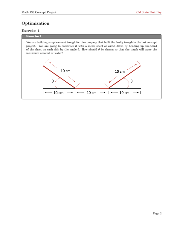 Math 130 Concept Project
Cal State East Bay
Optimization
Exercise 1
Exercise 1
You are building a replacement trough for the company that built the faulty trough in the last concept
project. You are going to construct it with a metal sheet of width 30cm by bending up one-third
of the sheet on each side by the angle 0. How shoukd 0 be chosen so that the tough will carry the
maximum amount of water?
10 cm
10 cm
10 cm
- 10 cm
• |+- 10 cm
Page 2
