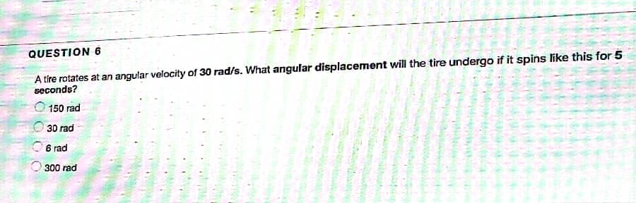 QUESTION 6
A tire rotates at an angular velocity of 30 rad/s. What angular displacement will the tire undergo if it spins like this for 5
seconds?
150 rad
30 rad
6 rad
300 rad