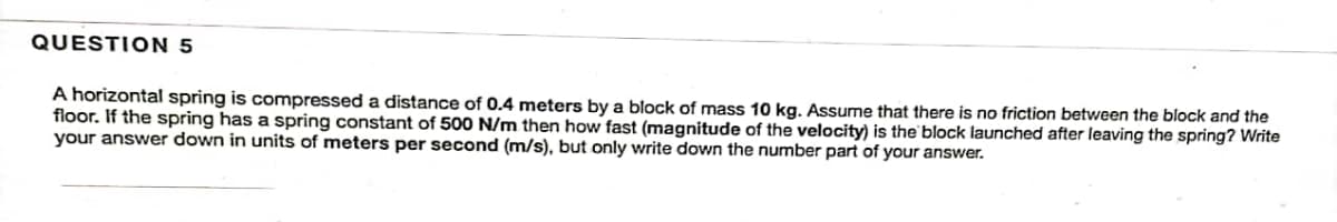 QUESTION 5
A horizontal spring is compressed a distance of 0.4 meters by a block of mass 10 kg. Assume that there is no friction between the block and the
floor. If the spring has a spring constant of 500 N/m then how fast (magnitude of the velocity) is the block launched after leaving the spring? Write
your answer down in units of meters per second (m/s), but only write down the number part of your answer.