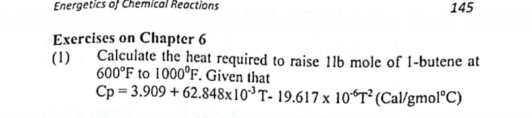 Energetics of Chemical Reactions
Exercises on Chapter 6
(1)
145
Calculate the heat required to raise 11b mole of 1-butene at
600°F to 1000°F. Given that
Cp=3.909 +62.848x10³ T- 19.617 x 106T² (Cal/gmol°C)