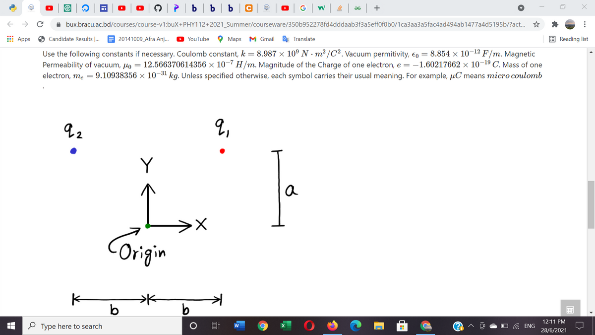 è | b | b | b | C |
G w as +
A bux.bracu.ac.bd/courses/course-v1:buX+PHY112+2021_Summer/courseware/350b952278fd4dddaab3f3a5eff0f0b0/1ca3aa3a5fac4ad494ab1477a4d5195b/?act...
E Apps
O Candidate Results |... E 20141009_Afra Anj...
YouTube
Маps
M Gmail
Translate
Reading list
= 8.987 x 10° N · m² /C². Vacuum permitivity, €o
= 8.854 × 1012 F/m. Magnetic
12.566370614356 × 10¬7 H/m. Magnitude of the Charge of one electron, e = -1.60217662 × 10¬1º C. Mass of one
electron, me = 9.10938356 × 10¬31 kg. Unless specified otherwise, each symbol carries their usual meaning. For example, µC means micro coulomb
Use the following constants if necessary. Coulomb constant, k
Permeability of vacuum, µo =
2,
Y
a
Corigin
b
12:11 PM
O Type here to search
O G ENG
28/6/2021
