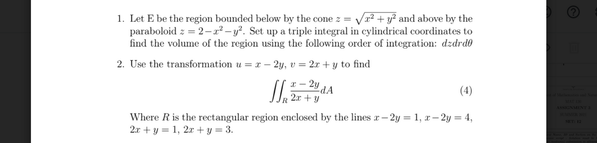 Vx2 + y? and above by the
1. Let E be the region bounded below by the cone z =
paraboloid z = 2– x² – y². Set up a triple integral in cylindrical coordinates to
find the volume of the region using the following order of integration: dzdrd
2. Use the transformation u = x – 2y, v = 2x + y to find
х —
- 2y
-dA
+ Y
(4)
R 2x
MAT 120
ASSIGNMENT 3
SUMMER 2021
Where R is the rectangular region enclosed by the lines x – 2y = 1, x– 2y = 4,
2л + у %3D 1, 21 +у %3 3.
-
SET: 12
