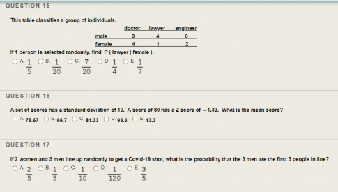 QUESTION 15
This table classifies a group of individuals.
doctor
lawyer
engineer
male
female
If 1 person is selected randomly, find P( lawyer | female ).
OA 1 OB. 1 oC 7 OD. 1 OE 1
20
5 20
QUESTION 16
A set of scores has a standard deviation of 10. A score of 80 has a Z score of -1.33. What is the mean score?
O A 78.67 OB 6.7 OC 81.33 OD 93.3 OE 13.3
QUESTION 17
If 2 women and 3 men line up randomly to get a Covid-19 shot, what is the probability that the 3 men are the first 3 people in line?
OA 2 OB. 1 oc 1
OD 1
OE 3
10
120
5
