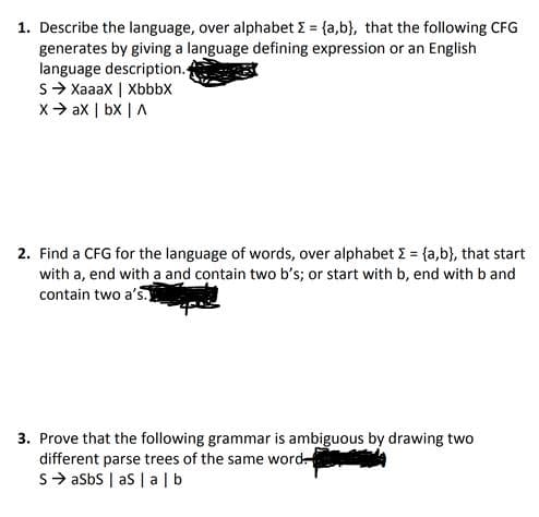 1. Describe the language, over alphabet E = {a,b}, that the following CFG
generates by giving a language defining expression or an English
language description.
S> Xaaax | Xbbbx
X> ax | bx | A
2. Find a CFG for the language of words, over alphabet E = {a,b}, that start
with a, end with a and contain two b's; or start with b, end with b and
contain two a's.
3. Prove that the following grammar is ambiguous by drawing two
different parse trees of the same word
S> asbs | as | alb
