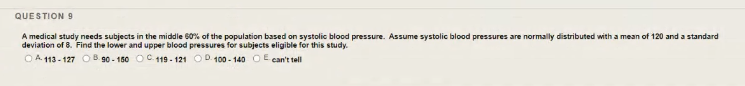 QUESTION 9
A medical study needs subjects in the middle 60% of the population based on systolic blood pressure. Assume systolic blood pressures are normally distributed with a mean of 120 and a standard
deviation of 8. Find the lower and upper blood pressures for subjects eligible for this study.
OA 113 - 127 O B. 90 - 150 OC. 119 - 121 OD 100 - 140 OE can't tell
