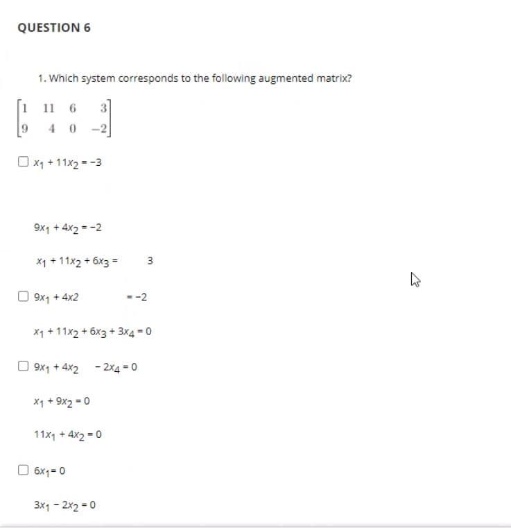 QUESTION 6
1. Which system corresponds to the following augmented matrix?
1 11 6
3
4 0 -2
O x1 + 11x2 = -3
9x1 + 4x2 = -2
X1 + 11x2 + 6x3 =
9x1 + 4x2
- -2
X1 + 11x2 + 6x3 + 3x4 = 0
O 9x1 + 4x2 - 2x4 = 0
x1 + 9x2 = 0
11x1 + 4x2 = 0
O 6x1= 0
3x1 - 2x2 = 0
3.
