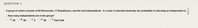 QUESTION 4
A group of voters consists of 23 Democrats, 17 Republicans, and the rest Independents. If a voter is selected randomly, the probability of selecting an Independent is
. How many Independents are in the group?
OA 40 OB. 50 OC5 OD.30 OE. Can't tell
