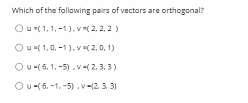 Which of the fallowing pairs of vectors are orthogonal?
Our(1, 1, -1), v( 2, 2, 2)
Ou( 1,0, -1).v(2,0, 1)
Ou-( 6. 1. -5) . v ( 2. 3. 3)
Ou-(6. -1, -5).v-12. 3 3)
