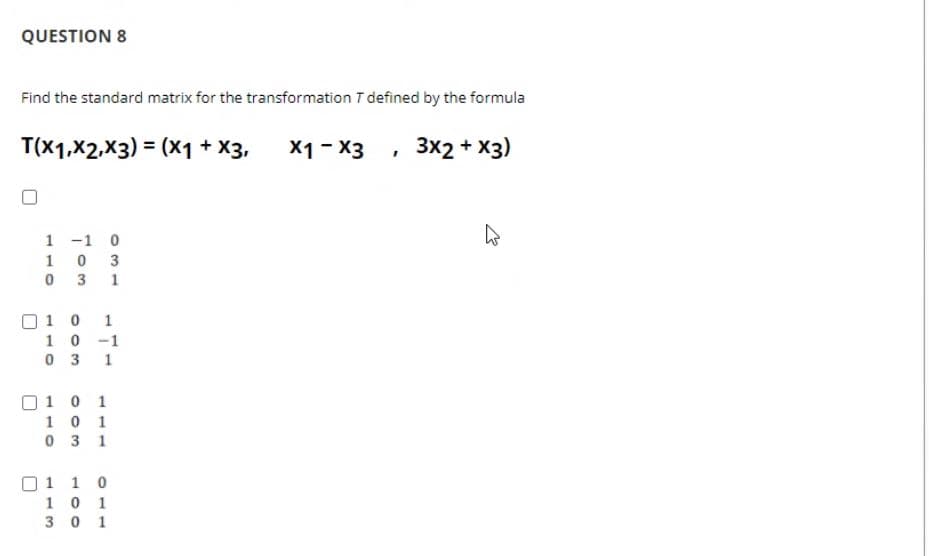 QUESTION 8
Find the standard matrix for the transformation T defined by the formula
T(x1,X2,X3) = (x1 + X3,
X1 - X3
3x2 + X3)
1 -1 0
1
3
0 3 1
O1 0
10 -1
0 3
1
1
O1 0 1
10 1
0 3 1
01 1 0
10 1
3 0 1
