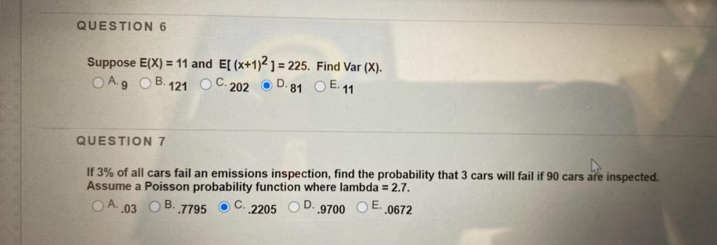 QUESTION 6
Suppose E(X) = 11 and E[ (x+1)21= 225. Find Var (X).
O A.9 OB.121 O C. 202 O D. 81 OE.11
QUESTION 7
If 3% of all cars fail an emissions inspection, find the probability that 3 cars will fail if 90 cars are inspected.
Assume a Poisson probability function where lambda = 2.7.
O A. 03 O B. 7795 O C. 2205 OD.9700 O E..0672
