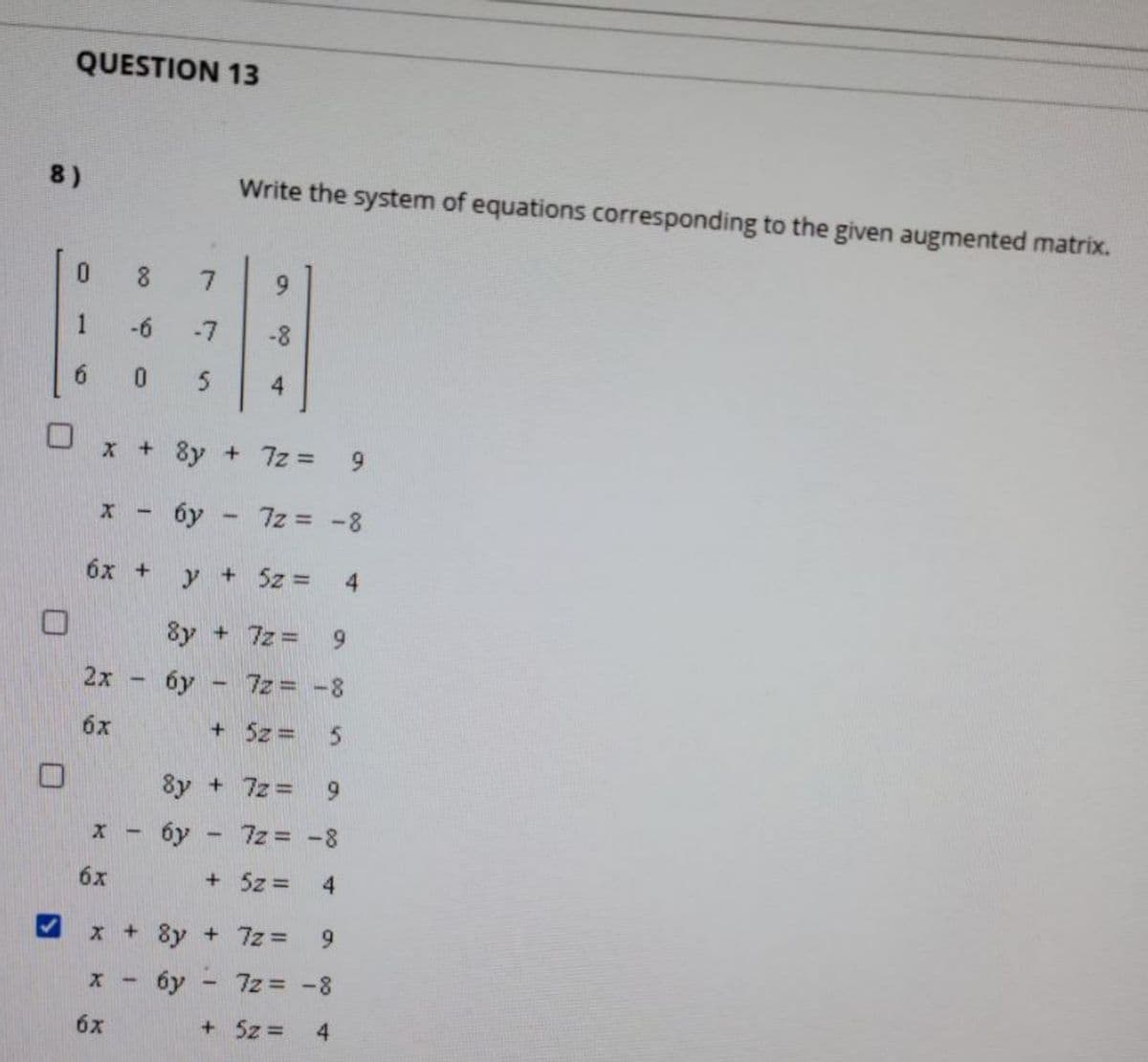 QUESTION 13
8)
Write the system of equations corresponding to the given augmented matrix.
8
9.
1
-6
-7
6.
5
4
x + 8y + 7z =
6y - 7z -8
бх +
y
+ 5z =
8y + 7z = 9
2x
6y - 7z= -8
6x
+ 5z = 5
8y + 7z = 9
x - 6y - 7z = -8
6x
+ 5z =
x + 8y + 7z =
9.
6y - 7z = -8
6x
+ 5z =
4
9,
4,
4-
