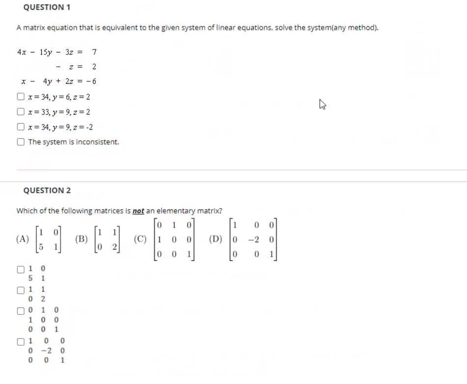 QUESTION 1
A matrix equation that is equivalent to the given system of linear equations, solve the system(any method).
4x - 15y - 3z = 7
2
x - 4y + 2z = -6
O x= 34, y= 6, z = 2
O x = 33, y = 9, z = 2
O x = 34, y = 9, z = -2
The system is inconsistent.
QUESTION 2
Which of the following matrices is not an elementary matrix?
0 1 0
(C) 1
1
0.
1
(B)
(D) 0
(A)
-2
0.
1
O1 0
5 1
1 1
0 2
0 1 0
10 0
0 0 1
1
0 -2 0
0 1
