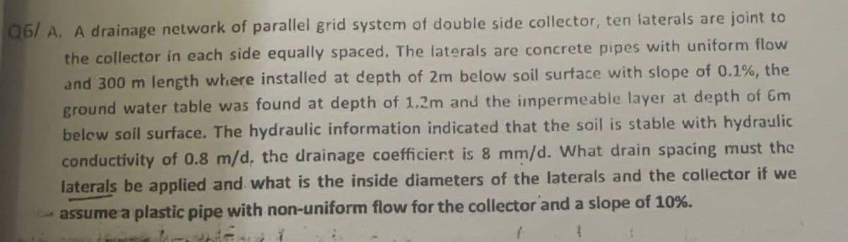 Q6/ A. A drainage network of parallel grid system of double side collector, ten laterals are joint to
the collector in each side equally spaced. The laterals are concrete pipes with uniform flow
and 300 m length where installed at depth of 2m below soil surface with slope of 0.1%, the
ground water table was found at depth of 1.2m and the impermeable layer at depth of Gm
below soil surface. The hydraulic information indicated that the soil is stable with hydraulic
conductivity of 0.8 m/d, the drainage coefficiert is 8 mm/d. What drain spacing must the
laterals be applied and what is the inside diameters of the laterals and the collector if we
assume a plastic pipe with non-uniform flow for the collector and a slope of 10%.
41
{