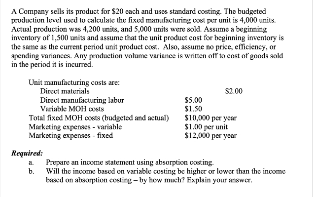 A Company sells its product for $20 each and uses standard costing. The budgeted
production level used to calculate the fixed manufacturing cost per unit is 4,000 units.
Actual production was 4,200 units, and 5,000 units were sold. Assume a beginning
inventory of 1,500 units and assume that the unit product cost for beginning inventory is
the same as the current period unit product cost. Also, assume no price, efficiency, or
spending variances. Any production volume variance is written off to cost of goods sold
in the period it is incurred.
Unit manufacturing costs are:
Direct materials
Direct manufacturing labor
Variable MOH costs
Total fixed MOH costs (budgeted and actual)
Marketing expenses - variable
Marketing expenses - fixed
Required:
a.
b.
$5.00
$1.50
$2.00
$10,000 per year
$1.00 per unit
$12,000 per year
Prepare an income statement using absorption costing.
Will the income based on variable costing be higher or lower than the income
based on absorption costing - by how much? Explain your answer.