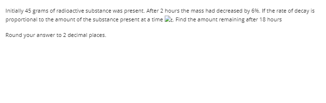 Initially 45 grams of radioactive substance was present. After 2 hours the mass had decreased by 6%. If the rate of decay is
proportional to the amount of the substance present at a time t. Find the amount remaining after 18 hours
Round your answer to 2 decimal places.
