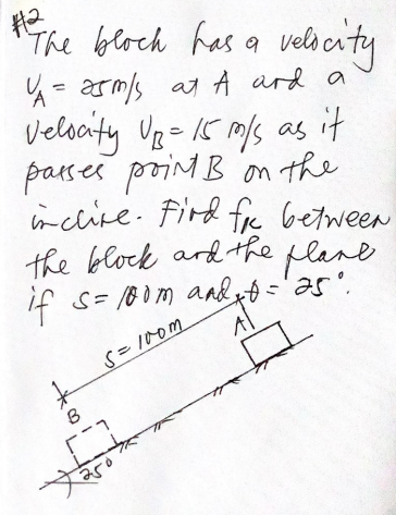 The block has a veli caty
4= armls at A ard a
velscity Ug 15 ms as it
'on the
parses proint B
nclire. Fird fre between
the block ard the plane
if s= 180m aadx ='as".
S= I0om
A
B
4.
