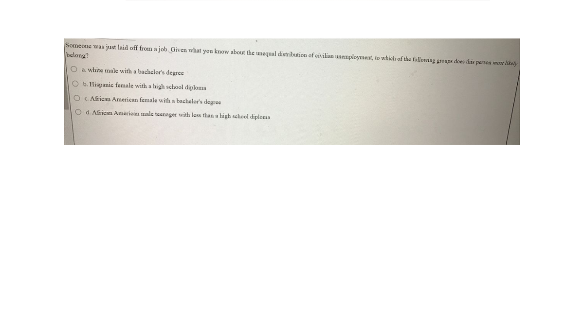 Someone was just laid off from a job. Given what you know about the unequal distribution of civilian unemployment, to which of the following groups does this person most likely
belong?
O a. white male with a bachelor's degree
O b. Hispanic female with a high school diploma
O c. African American female with a bachelor's degree
O d. African American male teenager with less than a high school diploma
