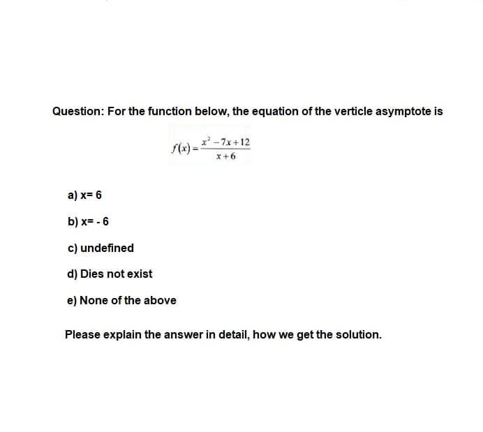 Question: For the function below, the equation of the verticle asymptote is
x -7x+12
S(x) =
x+6
a) x= 6
b) x= - 6
c) undefined
d) Dies not exist
e) None of the above
Please explain the answer in detail, how we get the solution.
