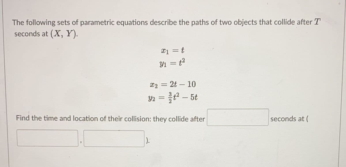 The following sets of parametric equations describe the paths of two objects that collide after T
seconds at (X, Y).
x1 = t
y₁ = t²
x2 = 2t - 10
Y2 = ²/t² - 5t
Find the time and location of their collision: they collide after
1).
seconds at (