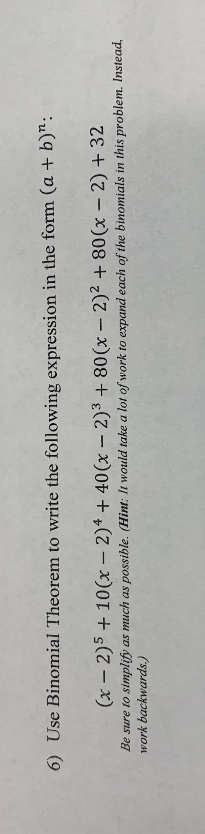 6) Use Binomial Theorem
to write the following expression in the form (a + b)":
4
(x - 2)5+10(x - 2)² + 40(x - 2)³ + 80(x - 2)² +80(x − 2) + 32
Be sure to simplify as much as possible. (Hint: It would take a lot of work to expand each of the binomials in this problem. Instead,
work
backwards.)