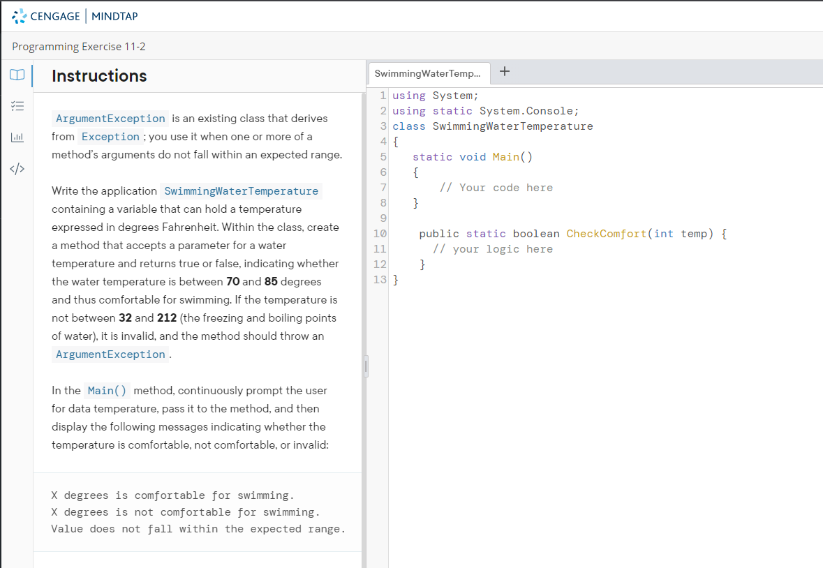 CENGAGE MINDTAP
Programming Exercise 11-2
0 Instructions
=
Labl
</>
ArgumentException is an existing class that derives
from Exception; you use it when one or more of a
method's arguments do not fall within an expected range.
Write the application SwimmingWater Temperature
containing a variable that can hold a temperature
expressed in degrees Fahrenheit. Within the class, create
a method that accepts a parameter for a water
temperature and returns true or false, indicating whether
the water temperature is between 70 and 85 degrees
and thus comfortable for swimming. If the temperature is
not between 32 and 212 (the freezing and boiling points
of water), it is invalid, and the method should throw an
ArgumentException.
In the Main() method, continuously prompt the user
for data temperature, pass it to the method, and then
display the following messages indicating whether the
temperature is comfortable, not comfortable, or invalid:
X degrees is comfortable for swimming.
X degrees is not comfortable for swimming.
Value does not fall within the expected range.
SwimmingWaterTemp...
1 using System;
2 using static System.Console;
3 class SwimmingWater Temperature
4 {
5
6
7
8
9
10
11
12
13}
+
static void Main()
{
}
// Your code here
public static boolean CheckComfort(int temp) {
// your logic here
}