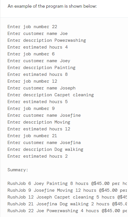 An example of the program is shown below:
Enter job number 22
Enter customer name Joe
Enter description Powerwashing
Enter estimated hours 4
Enter job number 6
Enter customer name Joey
Enter description Painting
Enter estimated hours 8
Enter job number 12
Enter customer name Joseph
Enter description Carpet cleaning
Enter estimated hours 5
Enter job number 9
Enter customer name Josefine
Enter description Moving
Enter estimated hours 12
Enter job number 21
Enter customer name Josefina
Enter description Dog walking
Enter estimated hours 2
Summary:
RushJob 6 Joey Painting 8 hours @$45.00 per hc
RushJob 9 Josefine Moving 12 hours @$45.00 per
Rush Job 12 Joseph Carpet cleaning 5 hours @$45
RushJob 21 Josefina Dog walking 2 hours @$45.0
RushJob 22 Joe Powerwashing 4 hours @$45.00 pe