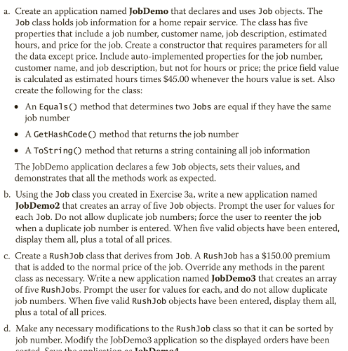 a. Create an application named JobDemo that declares and uses Job objects. The
Job class holds job information for a home repair service. The class has five
properties that include a job number, customer name, job description, estimated
hours, and price for the job. Create a constructor that requires parameters for all
the data except price. Include auto-implemented properties for the job number,
customer name, and job description, but not for hours or price; the price field value
is calculated as estimated hours times $45.00 whenever the hours value is set. Also
create the following for the class:
• An Equals() method that determines two Jobs are equal if they have the same
job number
• A GetHashCode () method that returns the job number
• A ToString() method that returns a string containing all job information
The JobDemo application declares a few Job objects, sets their values, and
demonstrates that all the methods work as expected.
b. Using the Job class you created in Exercise 3a, write a new application named
JobDemo2 that creates an array of five Job objects. Prompt the user for values for
each Job. Do not allow duplicate job numbers; force the user to reenter the job
when a duplicate job number is entered. When five valid objects have been entered,
display them all, plus a total of all prices.
c. Create a RushJob class that derives from Job. A RushJob has a $150.00 premium
that is added to the normal price of the job. Override any methods in the parent
class as necessary. Write a new application named JobDemo3 that creates an array
of five RushJobs. Prompt the user for values for each, and do not allow duplicate
job numbers. When five valid Rush Job objects have been entered, display them all,
plus a total of all prices.
d. Make any necessary modifications to the RushJob class so that it can be sorted by
job number. Modify the JobDemo3 application so the displayed orders have been
corted Saue the
lication