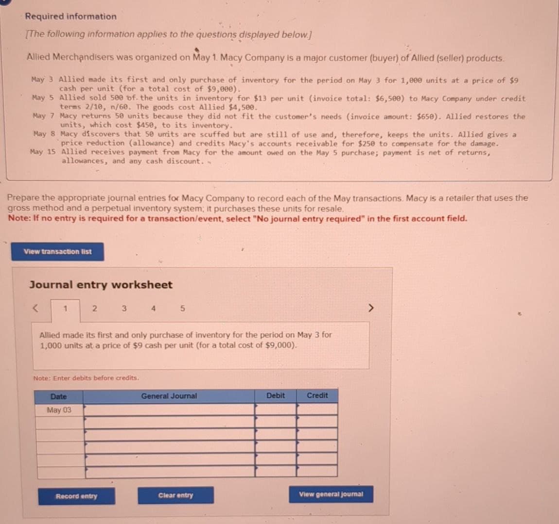 Required information
[The following information applies to the questions displayed below.]
Allied Merchandisers was organized on May 1. Macy Company is a major customer (buyer) of Allied (seller) products.
May 3 Allied made its first and only purchase of inventory for the period on May 3 for 1,000 units at a price of $9
cash per unit (for a total cost of $9,000).
May 5 Allied sold 500 of the units in inventory for $13 per unit (invoice total: $6,500) to Macy Company under credit
terms 2/10, n/60. The goods cost Allied $4,500.
May 7 Macy returns 50 units because they did not fit the customer's needs (invoice amount: $650). Allied restores the
units, which cost $450, to its inventory.
May 8 Macy discovers that 50 units are scuffed but are still of use and, therefore, keeps the units. Allied gives a
price reduction (allowance) and credits Macy's accounts receivable for $250 to compensate for the damage.
May 15 Allied receives payment from Macy for the amount owed on the May 5 purchase; payment is net of returns,
allowances, and any cash discount..
Prepare the appropriate journal entries for Macy Company to record each of the May transactions. Macy is a retailer that uses the
gross method and a perpetual inventory system; it purchases these units for resale.
Note: If no entry is required for a transaction/event, select "No journal entry required" in the first account field.
View transaction list
Journal entry worksheet
<
1
2
34
3 4 5
Allied made its first and only purchase of inventory for the period on May 3 for
1,000 units at a price of $9 cash per unit (for a total cost of $9,000).
Note: Enter debits before credits.
Date
May 03
General Journal
Debit
Credit
Record entry
Clear entry
View general journal
>