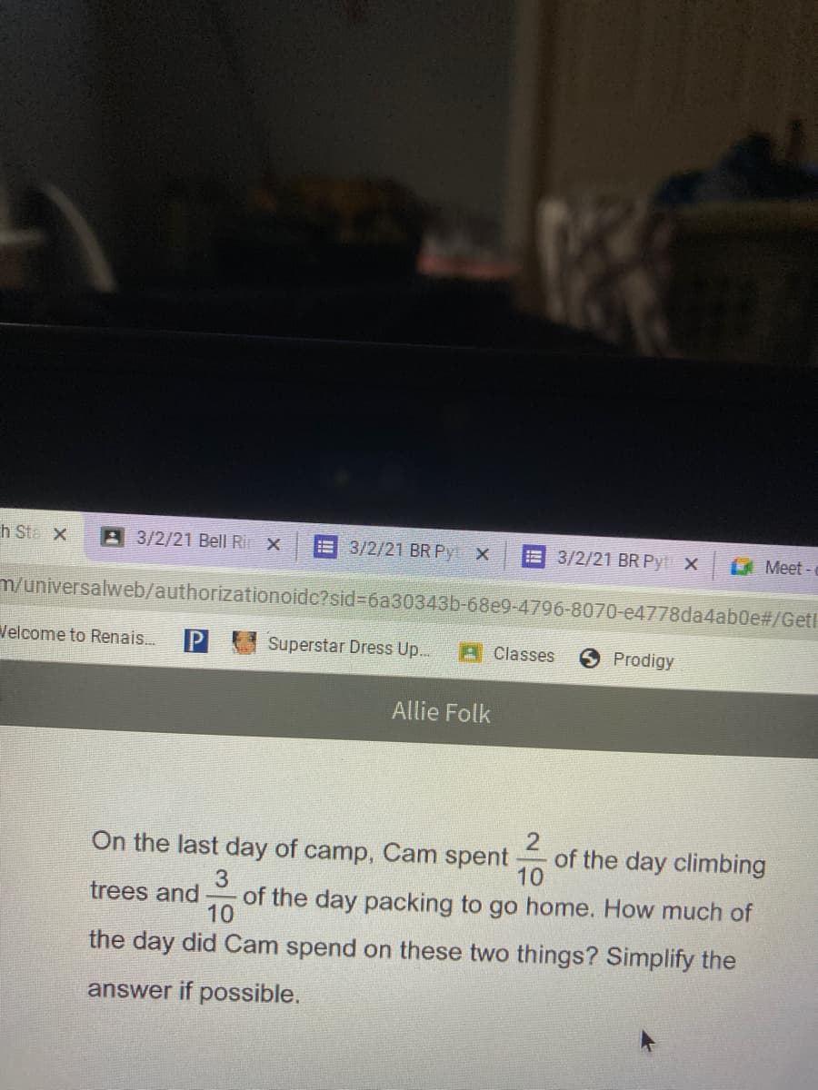 h Ste X
A 3/2/21 Bell Ri X
3/2/21 BR Py X
E 3/2/21 BR Pyt x
A Meet -
m/universalweb/authorizationoidc?sid%3D6a30343b-68e9-4796-8070-e4778da4ab0e#/Get!
Velcome to Renais.
Superstar Dress Up...
A Classes
Prodigy
Allie Folk
2
of the day climbing
10
On the last day of camp, Cam spent
3
of the day packing to go home. How much of
10
trees and
the day did Cam spend on these two things? Simplify the
answer if possible.

