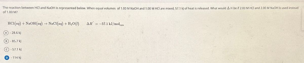 The reaction between HCl and NaOH is represented below. When equal volumes of 1.00 M NaOH and 1.00 M HCl are mixed, 57.1 kJ of heat is released. What would A H be if 2.00 M HCI and 2.00 M NaOH is used instead
of 1.00 M?
HCl(aq) + NaOH(aq) → NaCl(aq) + H₂O(l) AH = -57.1 kJ/mol...
(A) - 28.6 kJ
B-85.7 kJ
(c) -57.1 kJ
D
- 114 kJ