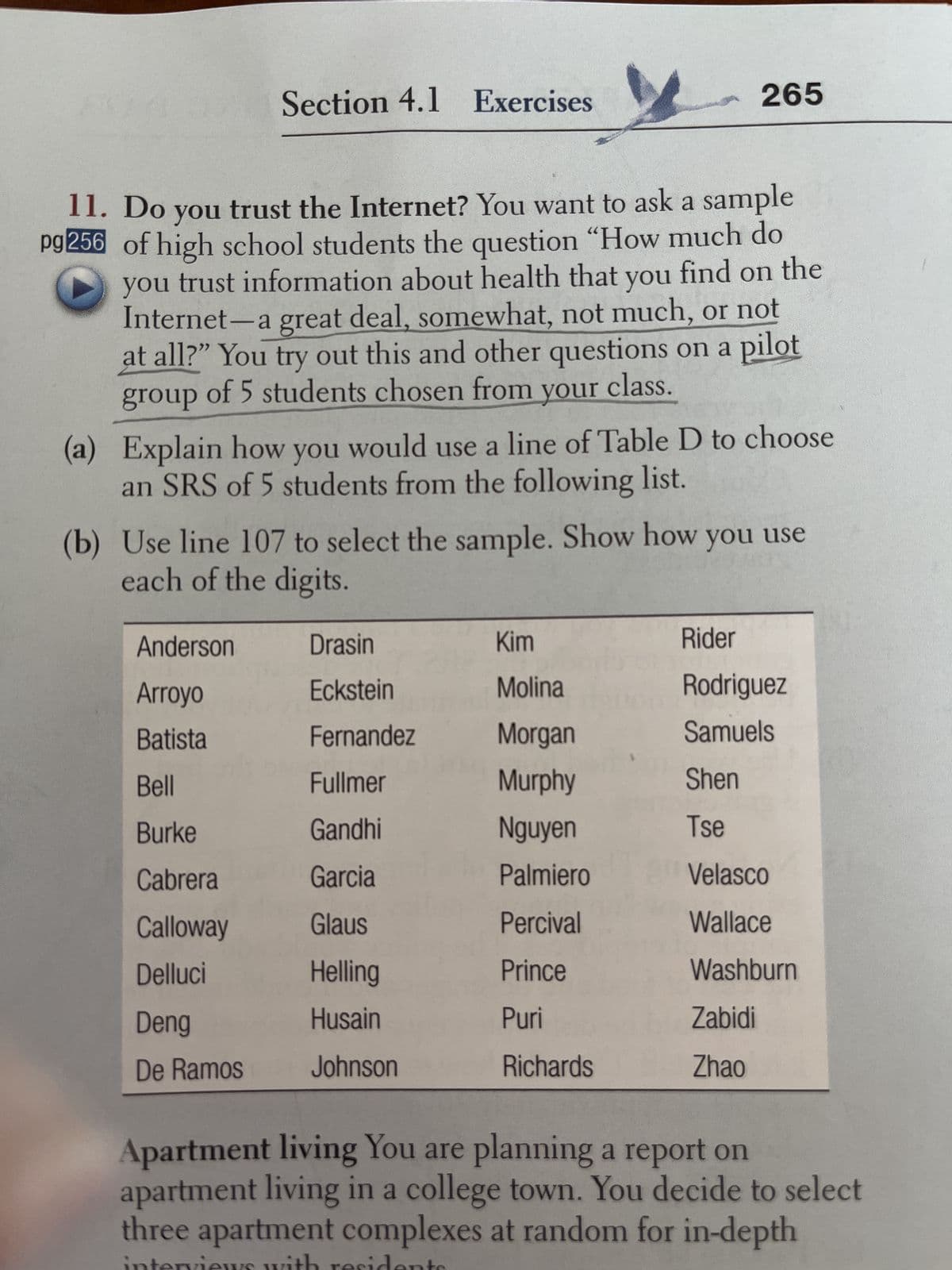 Section 4.1 Exercises
11. Do you trust the Internet? You want to ask a sample
pg 256 of high school students the question "How much do
you trust information about health that you find on the
Internet-a great deal, somewhat, not much, or not
at all?" You try out this and other questions on a pilot
group of 5 students chosen from your class.
(a)
Explain how you would use a line of Table D to choose
an SRS of 5 students from the following list.
Anderson
Arroyo
Batista
Bell
Burke
Cabrera
Calloway
Delluci
Deng
De Ramos
(b) Use line 107 to select the sample. Show how you use
each of the digits.
265
Drasin
Eckstein
Fernandez
Fullmer
Gandhi
Garcia
Glaus
Helling
Husain
Johnson
Kim
Molina
Morgan
Murphy
Nguyen
Palmiero
Percival
Prince
Puri
Richards
Rider
Rodriguez
Samuels
Shen
Tse
Velasco
Wallace
Washburn
Zabidi
Zhao
Apartment living You are planning a report on
apartment living in a college town. You decide to select
three apartment complexes at random for in-depth
with