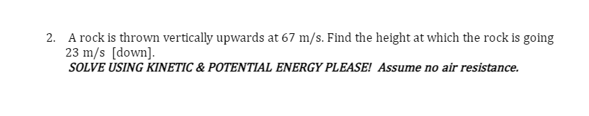 2. A rock is thrown vertically upwards at 67 m/s. Find the height at which the rock is going
23 m/s [down].
SOLVE USING KINETIC & POTENTIAL ENERGY PLEASE! Assume no air resistance.