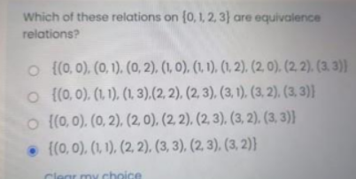 Which of these relations on (0,1, 2, 3} are equivalence
relations?
o {(0, 0), (0, 1). (0, 2), (1, 0), (1, 1), (1, 2), (2, 0). (2. 2). (3. 3)}
o {(0, 0), (1, 1), (1, 3),(2, 2), (2, 3), (3, 1). (3, 2), (3, 3)}
o {(0, 0). (0, 2), (2, 0), (2, 2), (2, 3). (3, 2), (3, 3)}
• {(0, 0), (1, 1), (2, 2), (3, 3). (2, 3). (3, 2)}
Clear my choice
