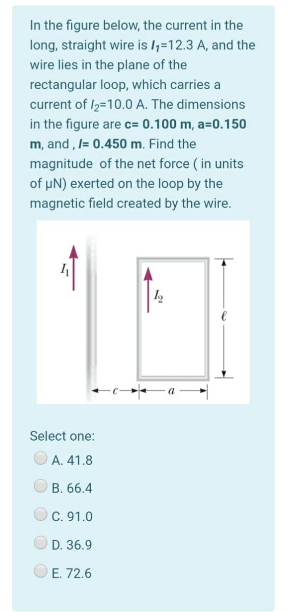 In the figure below, the current in the
long, straight wire is l;=12.3 A, and the
wire lies in the plane of the
rectangular loop, which carries a
current of I2=10.0 A. The dimensions
in the figure are c= 0.100 m, a=0.150
m, and , l= 0.450 m. Find the
magnitude of the net force ( in units
of µN) exerted on the loop by the
magnetic field created by the wire.
Select one:
А. 41.8
B. 66.4
C. 91.0
D. 36.9
E. 72.6
